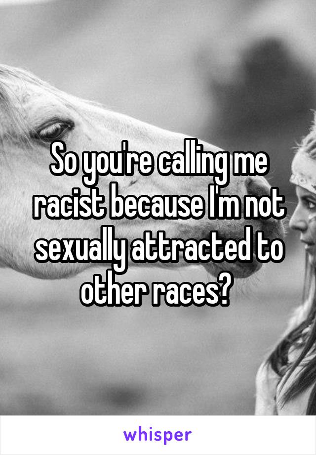 So you're calling me racist because I'm not sexually attracted to other races? 