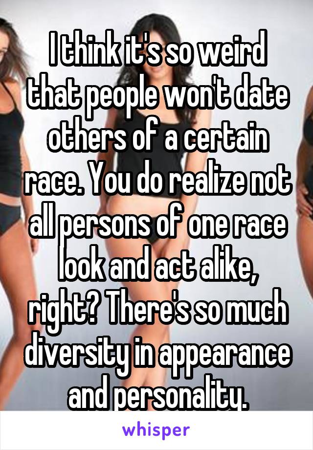 I think it's so weird that people won't date others of a certain race. You do realize not all persons of one race look and act alike, right? There's so much diversity in appearance and personality.