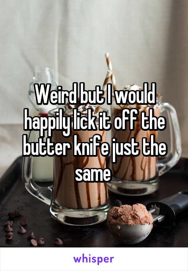 Weird but I would happily lick it off the butter knife just the same 