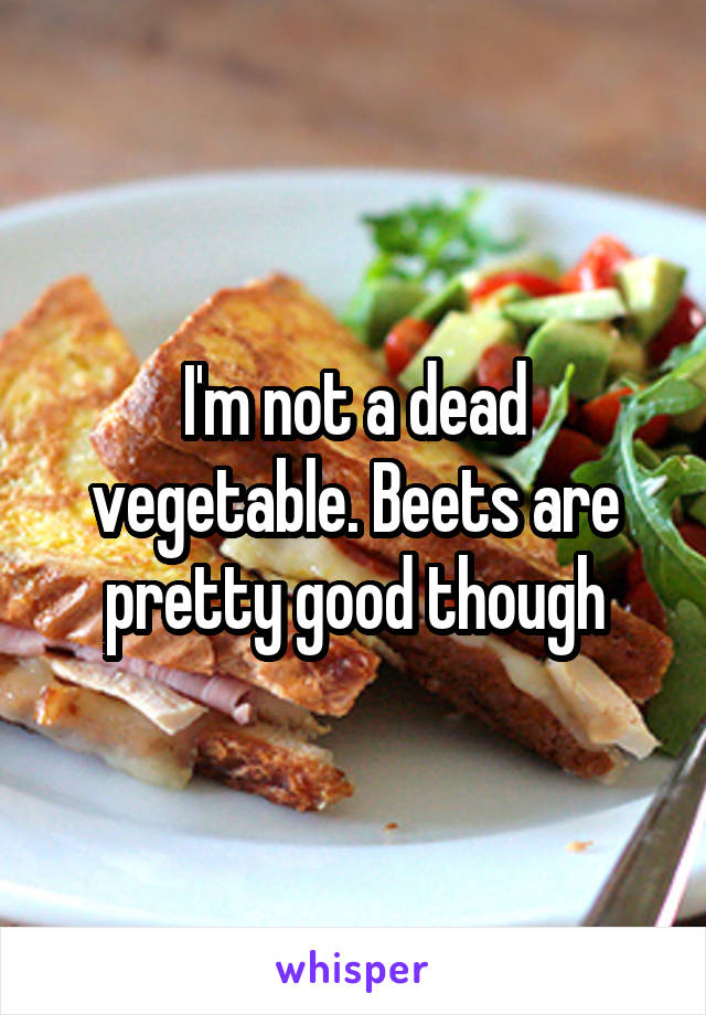 I'm not a dead vegetable. Beets are pretty good though