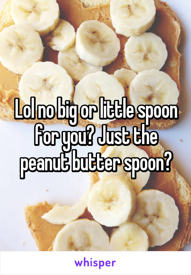 Lol no big or little spoon for you? Just the peanut butter spoon?