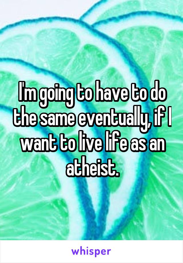 I'm going to have to do the same eventually, if I want to live life as an atheist.