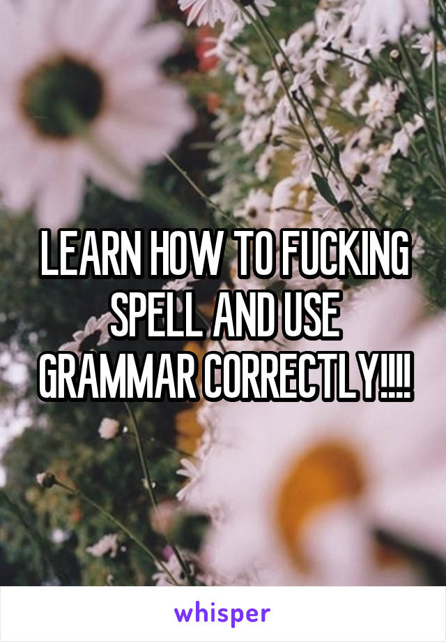 LEARN HOW TO FUCKING SPELL AND USE GRAMMAR CORRECTLY!!!!