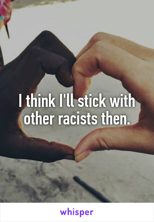 I think I'll stick with other racists then.