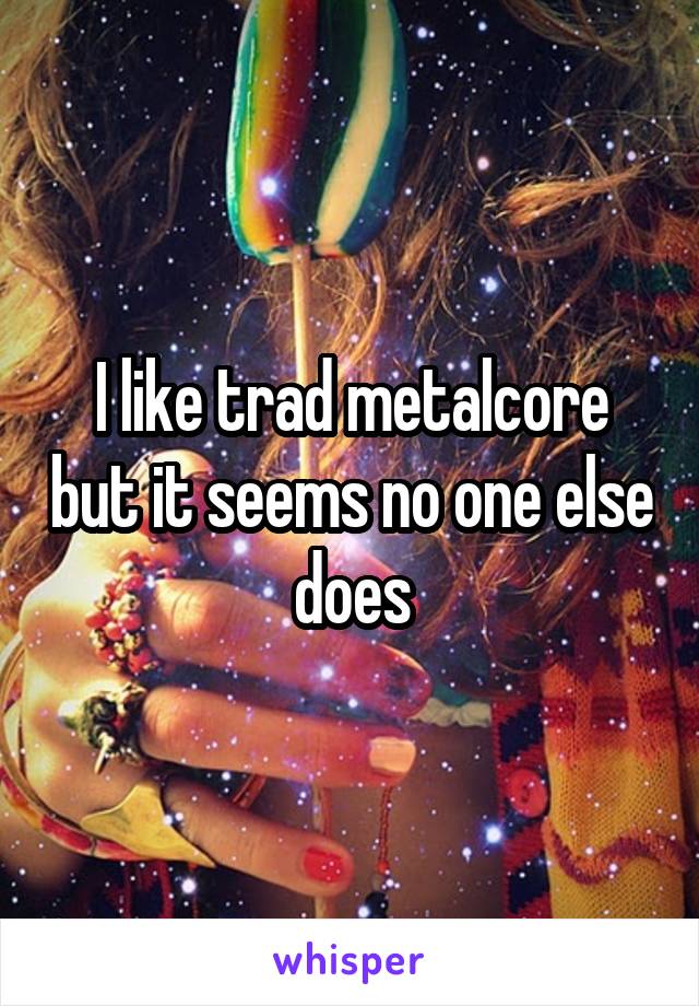 I like trad metalcore but it seems no one else does