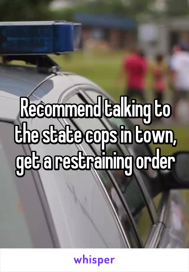 Recommend talking to the state cops in town, get a restraining order