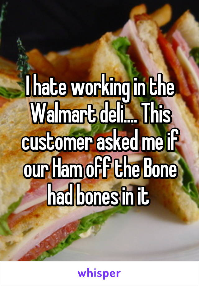 I hate working in the Walmart deli.... This customer asked me if our Ham off the Bone had bones in it 