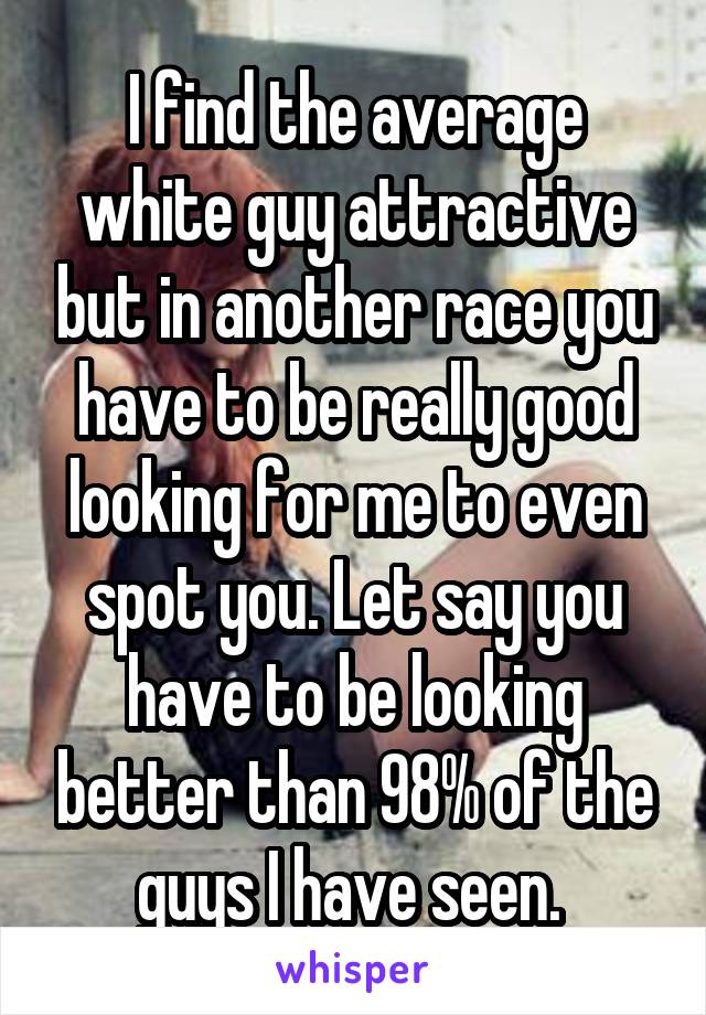 I find the average white guy attractive but in another race you have to be really good looking for me to even spot you. Let say you have to be looking better than 98% of the guys I have seen. 