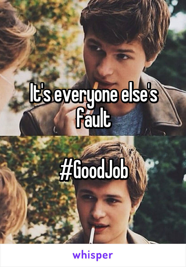 It's everyone else's fault

#GoodJob