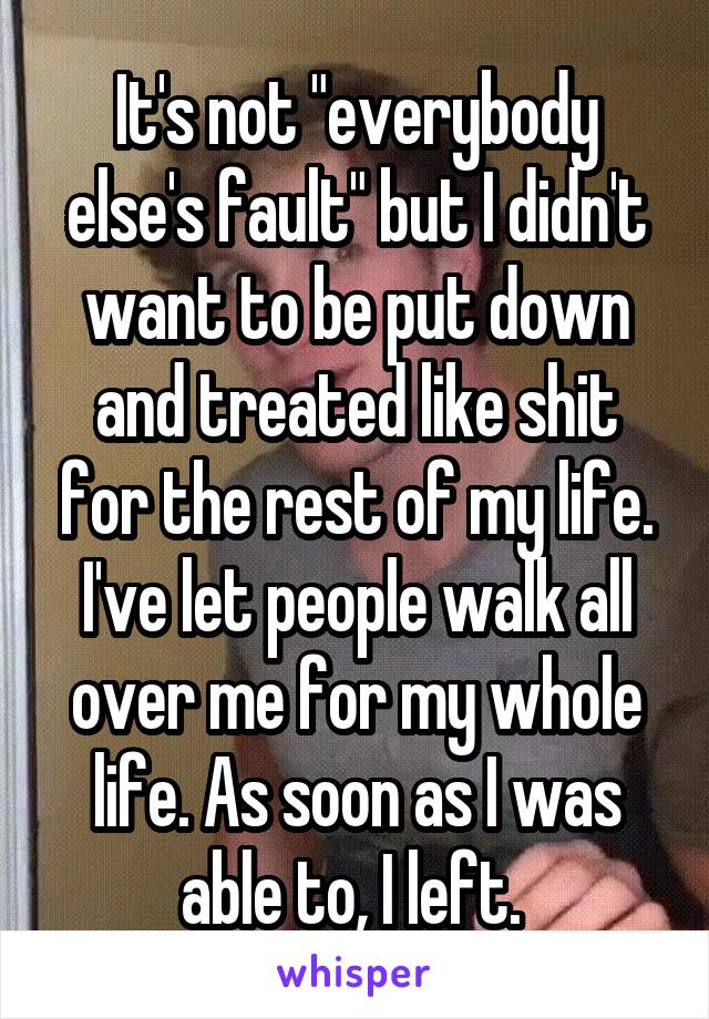 It's not "everybody else's fault" but I didn't want to be put down and treated like shit for the rest of my life. I've let people walk all over me for my whole life. As soon as I was able to, I left. 