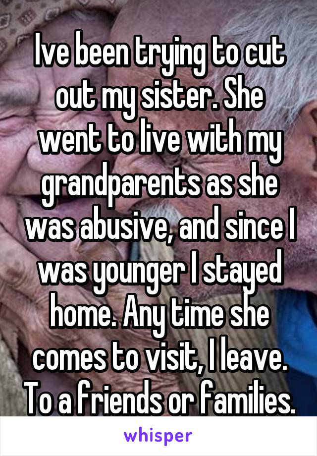 Ive been trying to cut out my sister. She went to live with my grandparents as she was abusive, and since I was younger I stayed home. Any time she comes to visit, I leave. To a friends or families.
