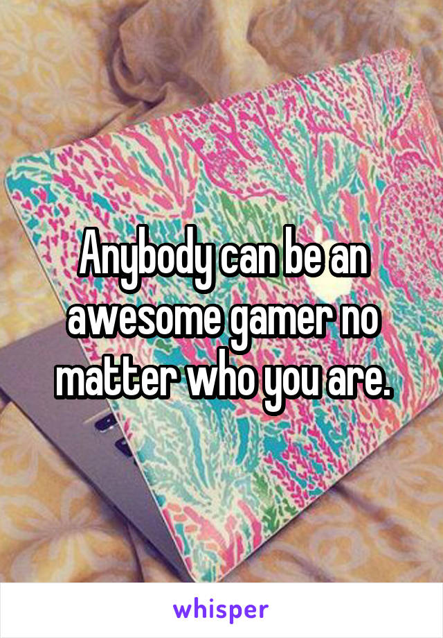 Anybody can be an awesome gamer no matter who you are.