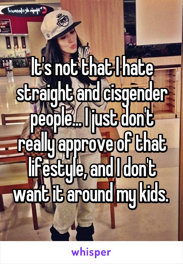 It's not that I hate straight and cisgender people... I just don't really approve of that lifestyle, and I don't want it around my kids. 