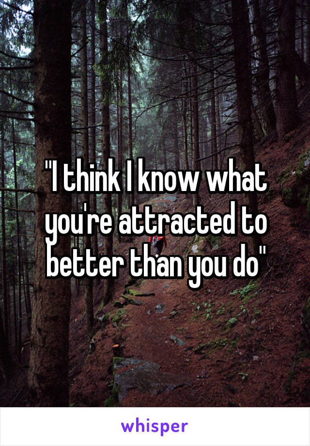 "I think I know what you're attracted to better than you do"