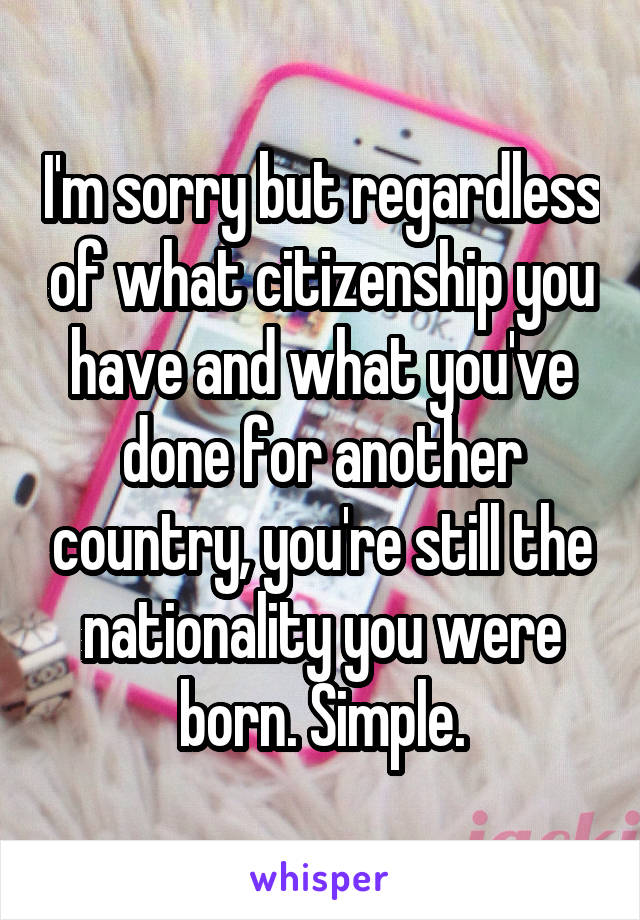 I'm sorry but regardless of what citizenship you have and what you've done for another country, you're still the nationality you were born. Simple.