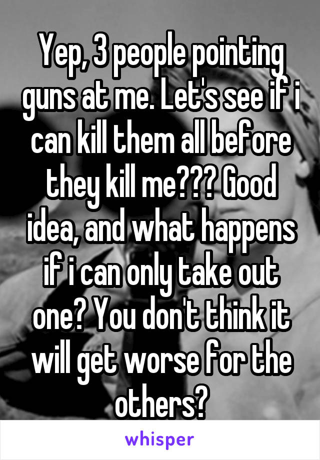 Yep, 3 people pointing guns at me. Let's see if i can kill them all before they kill me??? Good idea, and what happens if i can only take out one? You don't think it will get worse for the others?