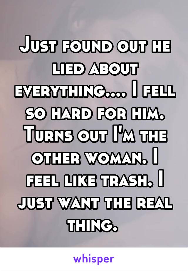 Just found out he lied about everything.... I fell so hard for him. Turns out I'm the other woman. I feel like trash. I just want the real thing. 