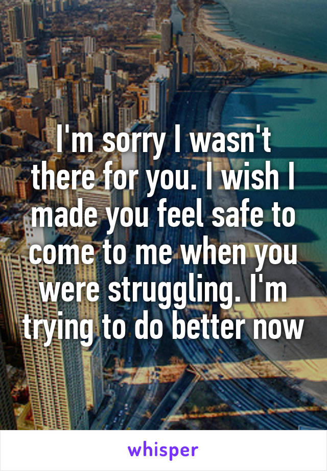 I'm sorry I wasn't there for you. I wish I made you feel safe to come to me when you were struggling. I'm trying to do better now