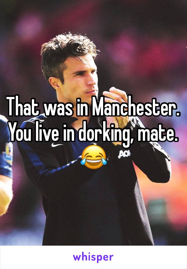 That was in Manchester. You live in dorking, mate.
😂