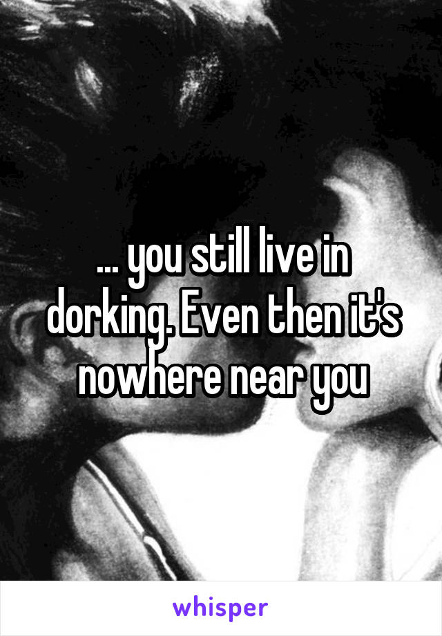 ... you still live in dorking. Even then it's nowhere near you