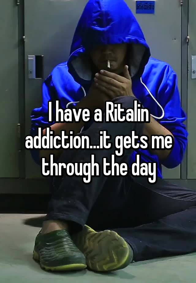 I have a Ritalin addiction...it gets me through the day