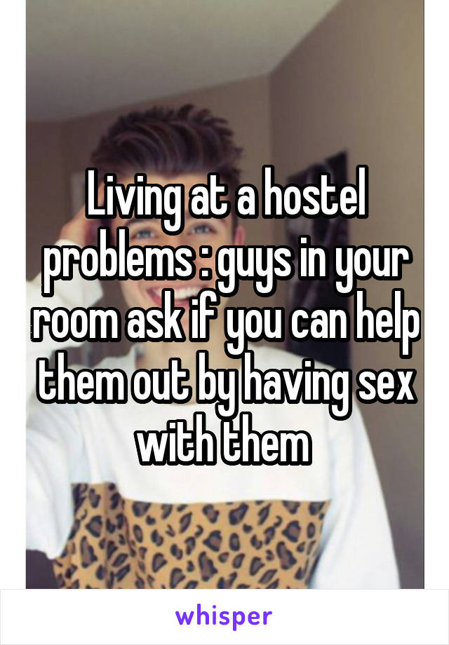 Living at a hostel problems : guys in your room ask if you can help them out by having sex with them 