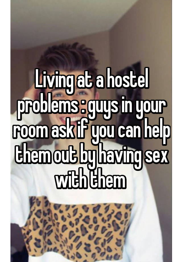 Living at a hostel problems : guys in your room ask if you can help them out by having sex with them 