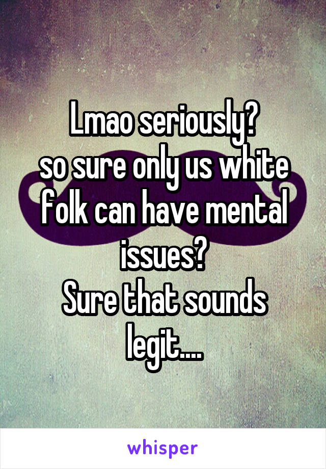 Lmao seriously?
so sure only us white folk can have mental issues?
Sure that sounds legit....