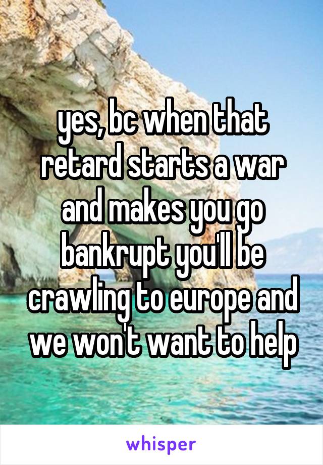 yes, bc when that retard starts a war and makes you go bankrupt you'll be crawling to europe and we won't want to help