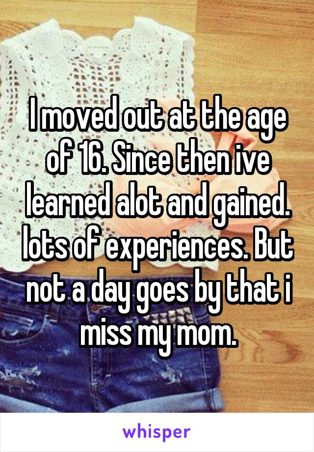 I moved out at the age of 16. Since then ive learned alot and gained. lots of experiences. But not a day goes by that i miss my mom.