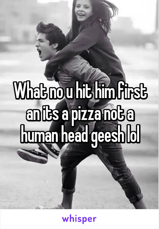 What no u hit him first an its a pizza not a human head geesh lol