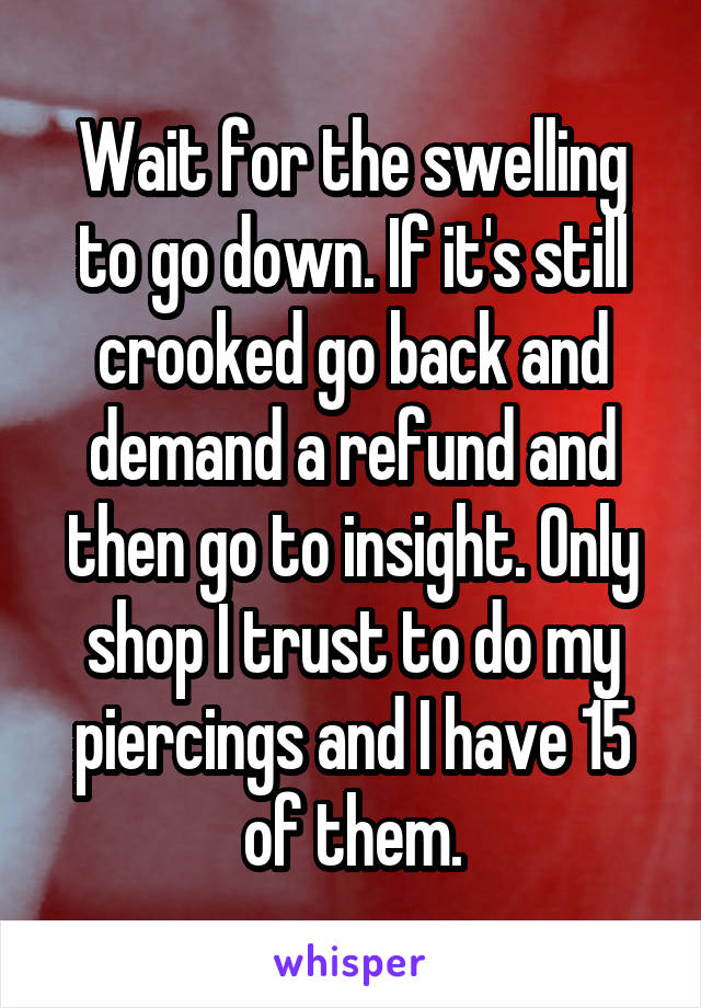 Wait for the swelling to go down. If it's still crooked go back and demand a refund and then go to insight. Only shop I trust to do my piercings and I have 15 of them.