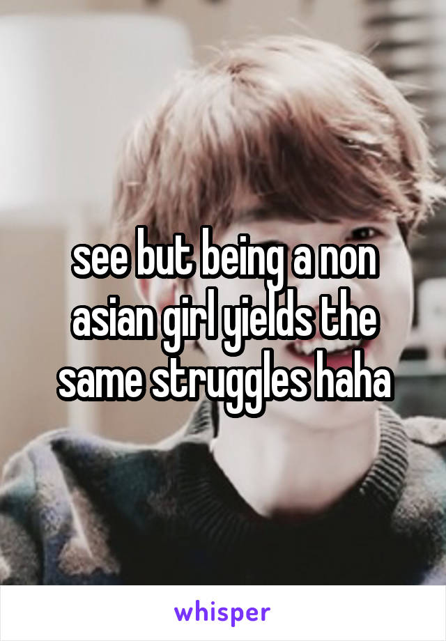 see but being a non asian girl yields the same struggles haha