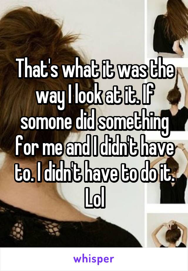 That's what it was the way I look at it. If somone did something for me and I didn't have to. I didn't have to do it. Lol