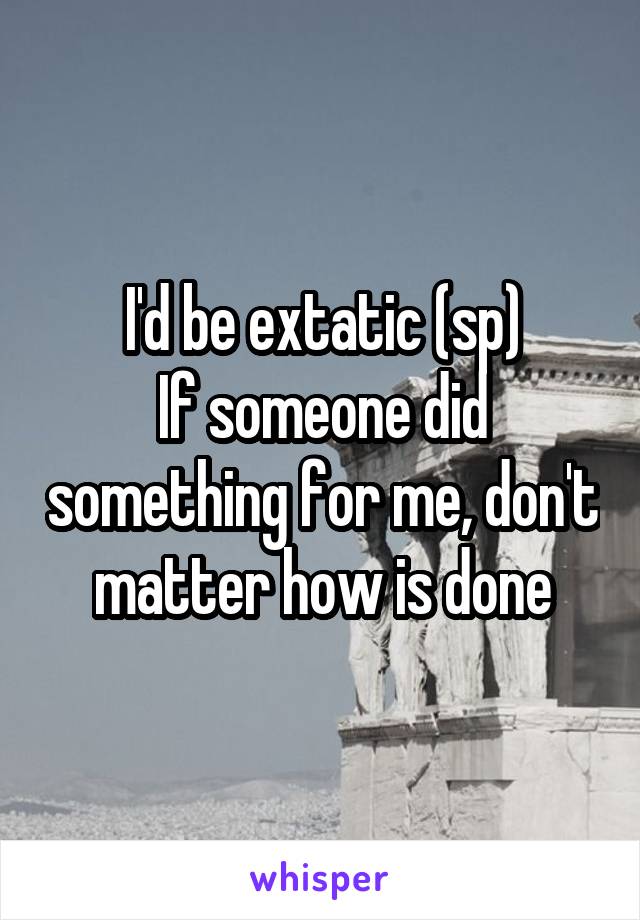 I'd be extatic (sp)
If someone did something for me, don't matter how is done