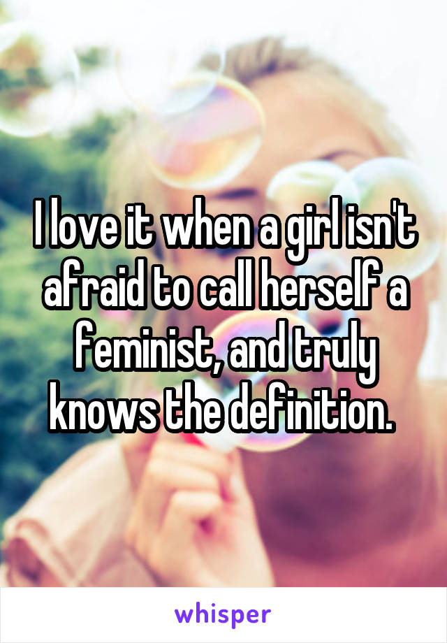 I love it when a girl isn't afraid to call herself a feminist, and truly knows the definition. 