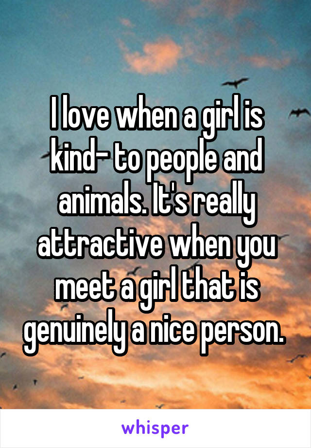 I love when a girl is kind- to people and animals. It's really attractive when you meet a girl that is genuinely a nice person. 