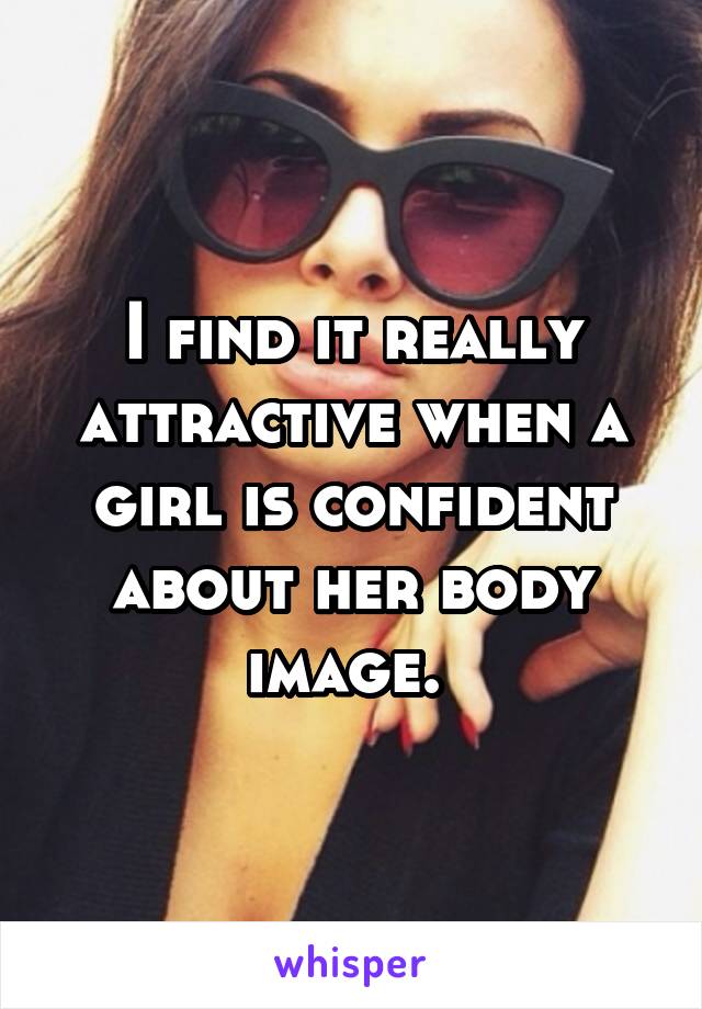 I find it really attractive when a girl is confident about her body image. 