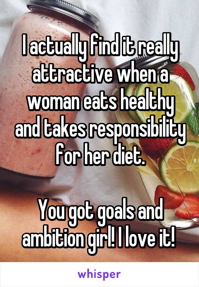 I actually find it really attractive when a woman eats healthy and takes responsibility for her diet.

You got goals and ambition girl! I love it! 