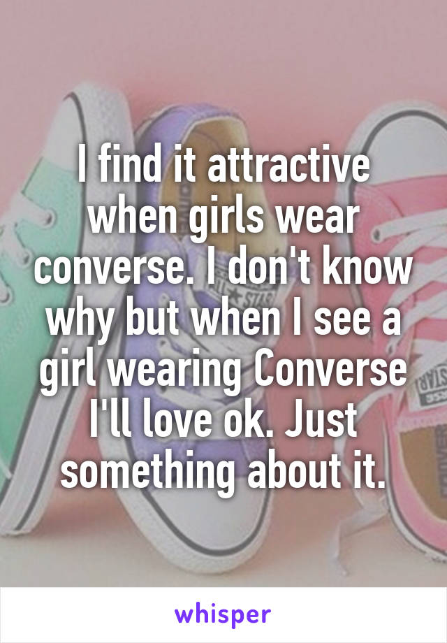 I find it attractive when girls wear converse. I don't know why but when I see a girl wearing Converse I'll love ok. Just something about it.