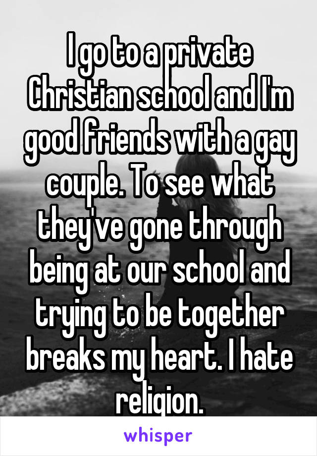 I go to a private Christian school and I'm good friends with a gay couple. To see what they've gone through being at our school and trying to be together breaks my heart. I hate religion.