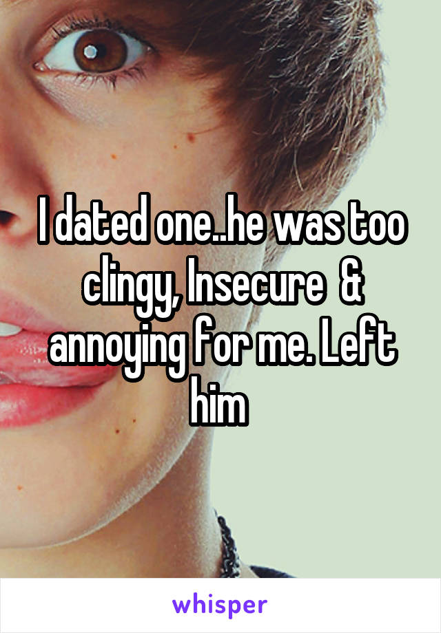 I dated one..he was too clingy, Insecure  & annoying for me. Left him 