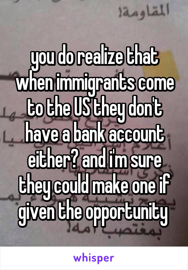 you do realize that when immigrants come to the US they don't have a bank account either? and i'm sure they could make one if given the opportunity 