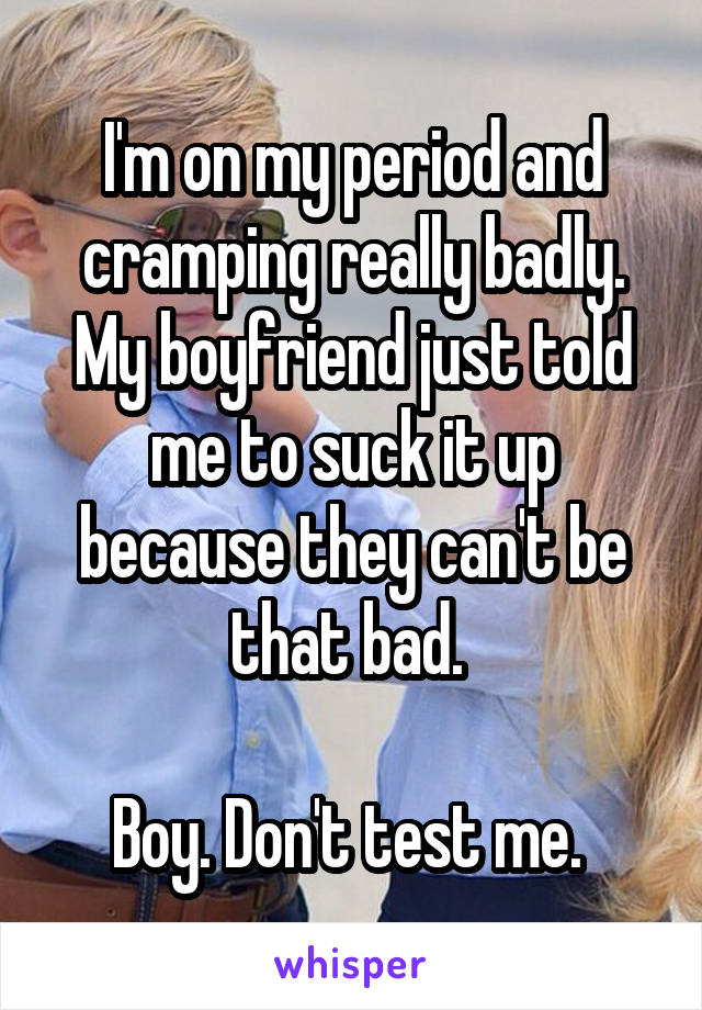 I'm on my period and cramping really badly. My boyfriend just told me to suck it up because they can't be that bad. 

Boy. Don't test me. 