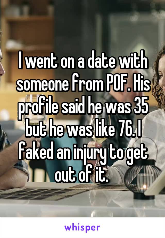 I went on a date with someone from POF. His profile said he was 35 but he was like 76. I faked an injury to get out of it. 