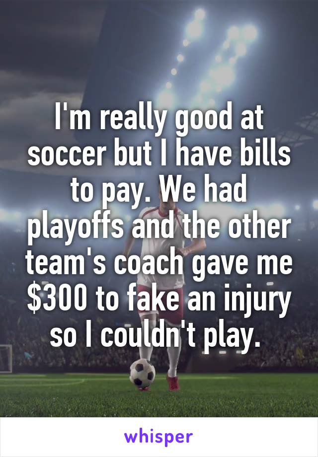 I'm really good at soccer but I have bills to pay. We had playoffs and the other team's coach gave me $300 to fake an injury so I couldn't play. 