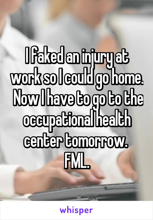 I faked an injury at work so I could go home.  Now I have to go to the occupational health center tomorrow. 
FML.