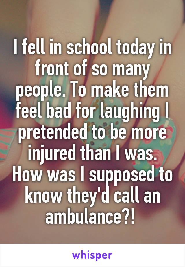 I fell in school today in front of so many people. To make them feel bad for laughing I pretended to be more injured than I was. How was I supposed to know they'd call an ambulance?! 