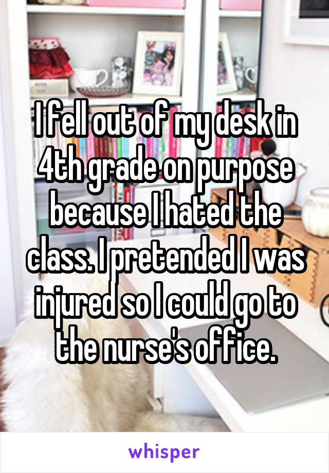 I fell out of my desk in 4th grade on purpose because I hated the class. I pretended I was injured so I could go to the nurse's office.