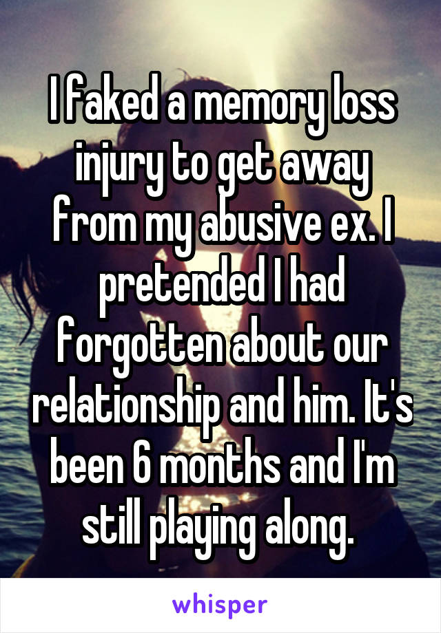 I faked a memory loss injury to get away from my abusive ex. I pretended I had forgotten about our relationship and him. It's been 6 months and I'm still playing along. 